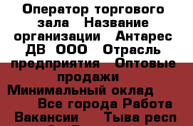 Оператор торгового зала › Название организации ­ Антарес ДВ, ООО › Отрасль предприятия ­ Оптовые продажи › Минимальный оклад ­ 20 000 - Все города Работа » Вакансии   . Тыва респ.,Ак-Довурак г.